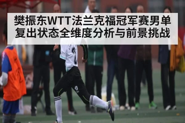 樊振东WTT法兰克福冠军赛男单复出状态全维度分析与前景挑战