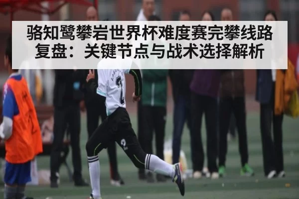 骆知鹭攀岩世界杯难度赛完攀线路复盘：关键节点与战术选择解析